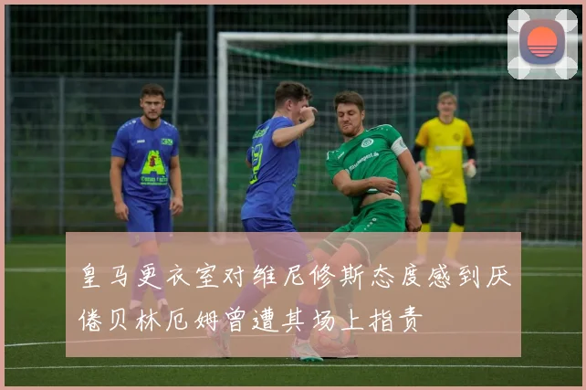 皇马更衣室对维尼修斯态度感到厌倦贝林厄姆曾遭其场上指责