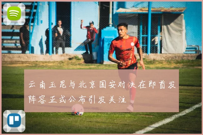 云南玉昆与北京国安对决在即首发阵容正式公布引发关注