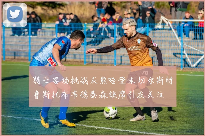 骑士客场挑战灰熊哈登米切尔斯特鲁斯托布韦德泰森缺席引发关注