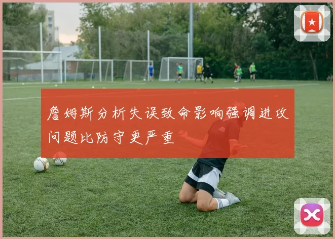 詹姆斯分析失误致命影响强调进攻问题比防守更严重