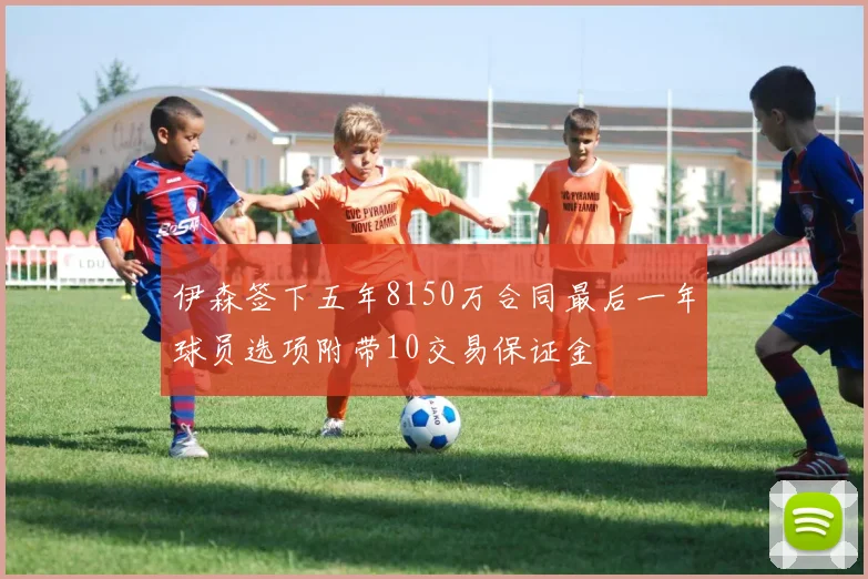 伊森签下五年8150万合同最后一年球员选项附带10交易保证金