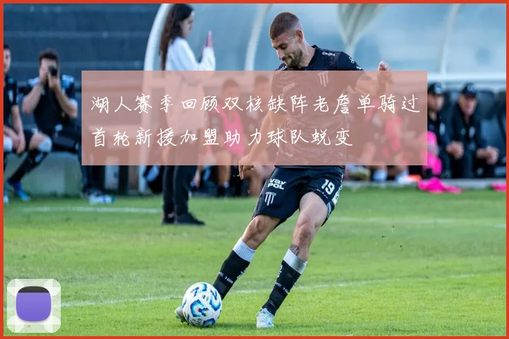 湖人赛季回顾双核缺阵老詹单骑过首轮新援加盟助力球队蜕变