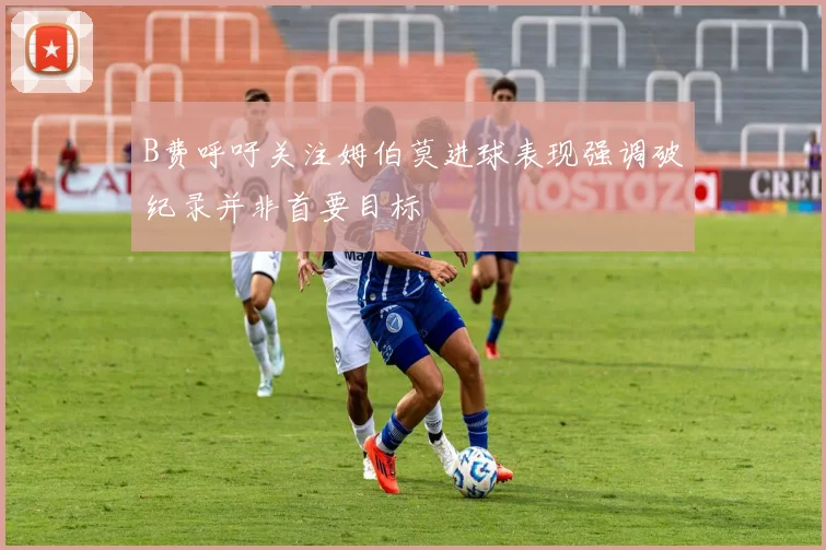 B费呼吁关注姆伯莫进球表现强调破纪录并非首要目标
