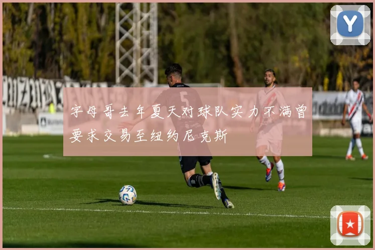 字母哥去年夏天对球队实力不满曾要求交易至纽约尼克斯