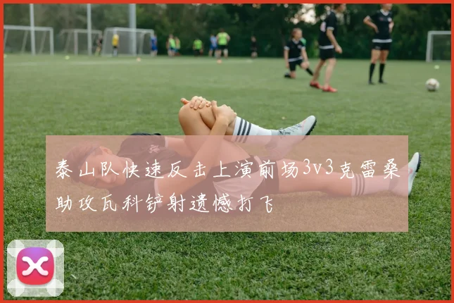 泰山队快速反击上演前场3v3克雷桑助攻瓦科铲射遗憾打飞