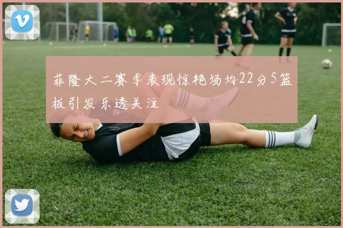 菲隆大二赛季表现惊艳场均22分5篮板引发乐透关注