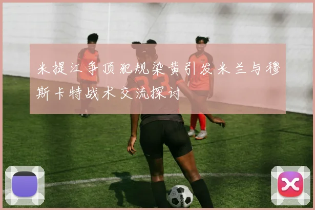 米提江争顶犯规染黄引发米兰与穆斯卡特战术交流探讨