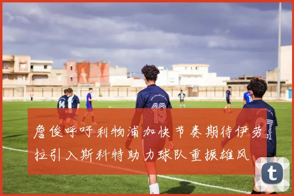 詹俊呼吁利物浦加快节奏期待伊劳拉引入斯科特助力球队重振雄风