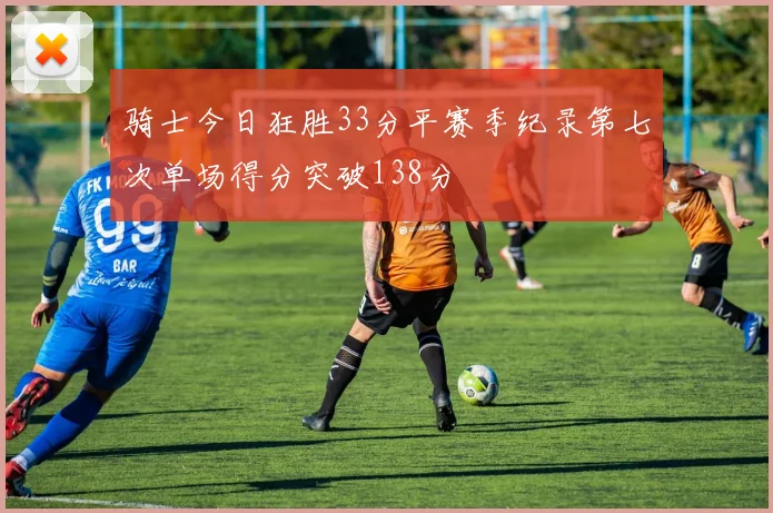 骑士今日狂胜33分平赛季纪录第七次单场得分突破138分