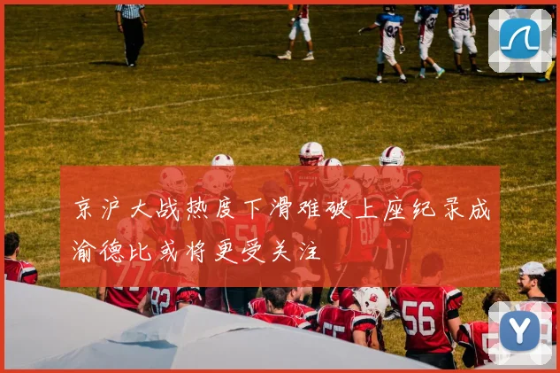 京沪大战热度下滑难破上座纪录成渝德比或将更受关注